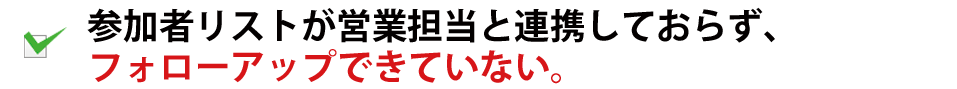 参加者リストが営業担当と連携しておらず、フォローアップできていない。